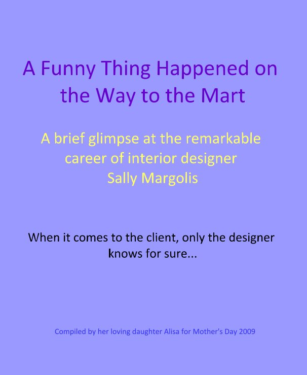 View A Funny Thing Happened on the Way to the Mart A brief glimpse at the remarkable career of interior designer Sally Margolis by Compiled by her loving daughter Alisa for Mother's Day 2009
