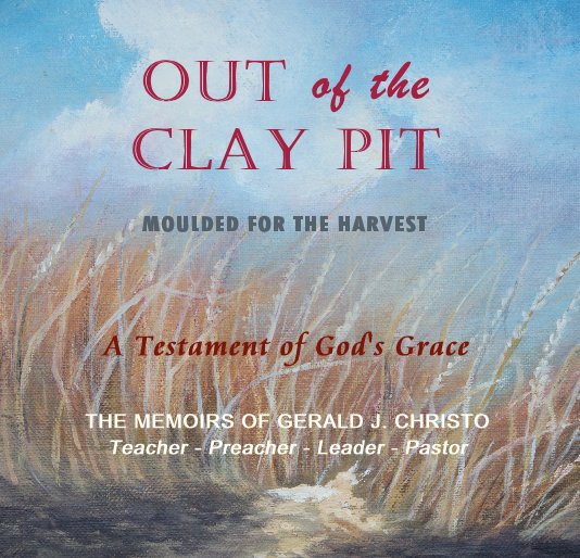 View OUT of the CLAY Pit MOULDED FOR THE HARVEST by THE MEMOIRS OF GERALD J. CHRISTO Teacher - Preacher - Leader - Pastor