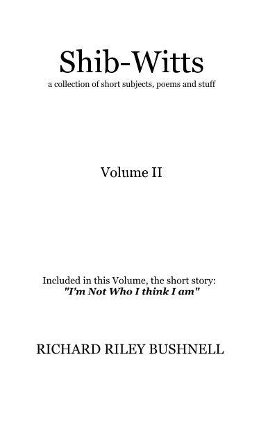 View Shib-Witts a collection of short subjects, poems and stuff Volume II Included in this Volume, the short story: "I'm Not Who I think I am" by RICHARD RILEY BUSHNELL