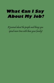 What Can I Say About My Job? A journal about the people and things you spend more time with than your family! book cover
