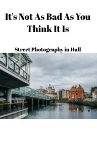 Not As Bad As You Think It Is - Street Photography In Hull book cover