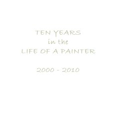 TEN YEARS in the LIFE OF A PAINTER 2000 - 2010 book cover