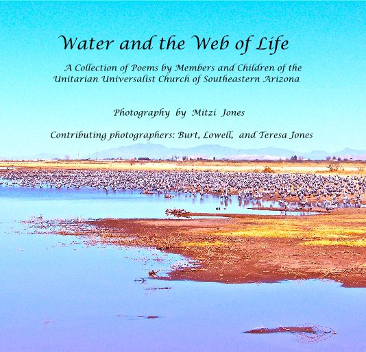 View Water and the Web of Life A Collection of Poems by Members and Children of the Unitarian Universalist Church of Southeastern Arizona Photography by Mitzi Jones Contributing photographers: Burt, Lowell, and Teresa Jones by Poems by UU'CSEA Photographys by Mitzi Jones