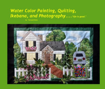 Water Color Painting, Quilting, Ikebana, and Photography...."life is good." by Ted and Elaine book cover