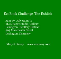 EcoBook Challenge-The Exhibit June 17- July 31, 2011 M. S. Rezny Studio/Gallery Lexington Distillery District 903 Manchester Street Lexington, Kentucky Mary S. Rezny www.msrezny.com book cover