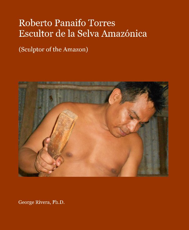 View Roberto Panaifo Torres Escultor de la Selva Amazónica by George Rivera, Ph.D.