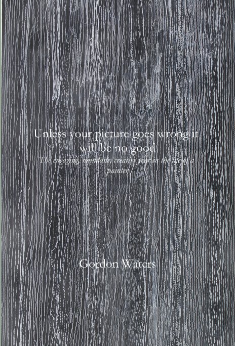 View Unless your picture goes wrong it will be no good The engaging, mundane, creative year in the life of a painter by Gordon Waters