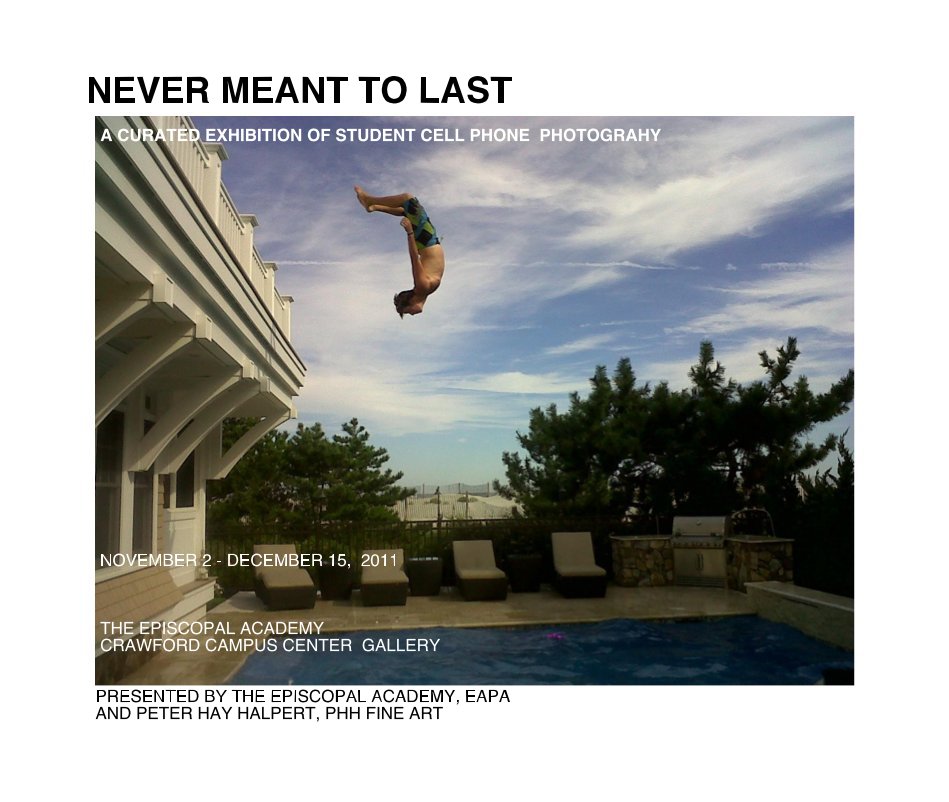 Visualizza NEVER MEANT TO LAST A CURATED EXHIBITION OF STUDENT CELL PHONE PHOTOGRAHY NOVEMBER 2 - DECEMBER 15, 2011 THE EPISCOPAL ACADEMY CRAWFORD CAMPUS CENTER GALLERY PRESENTED BY THE EPISCOPAL ACADEMY, EAPA AND PETER HAY HALPERT, PHH FINE ART di NOVEMBER 3 - DECEMBER 15, 2011