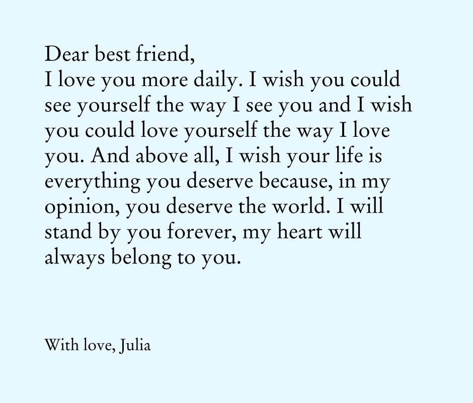 View Dear best friend, 
I love you more daily. I wish you could see yourself the way I see you and I wish you could love yourself the way I love you. And above all, I wish your life is everything you deserve because, in my opinion, you deserve the world. I will stand by you forever, my heart will always belong to you. by With love, Julia