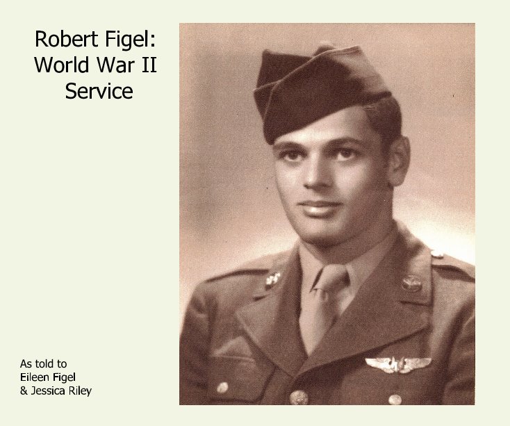 View Robert Figel: World War II Service by As told to Eileen Figel & Jessica Riley