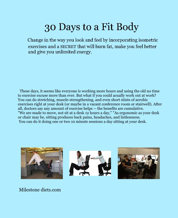 View 30 Days to a Fit Body Change in the way you look and feel by incorporating isometric exercises and a SECRET that will burn fat, make you feel better and give you unlimited energy. by Milestone diets.com