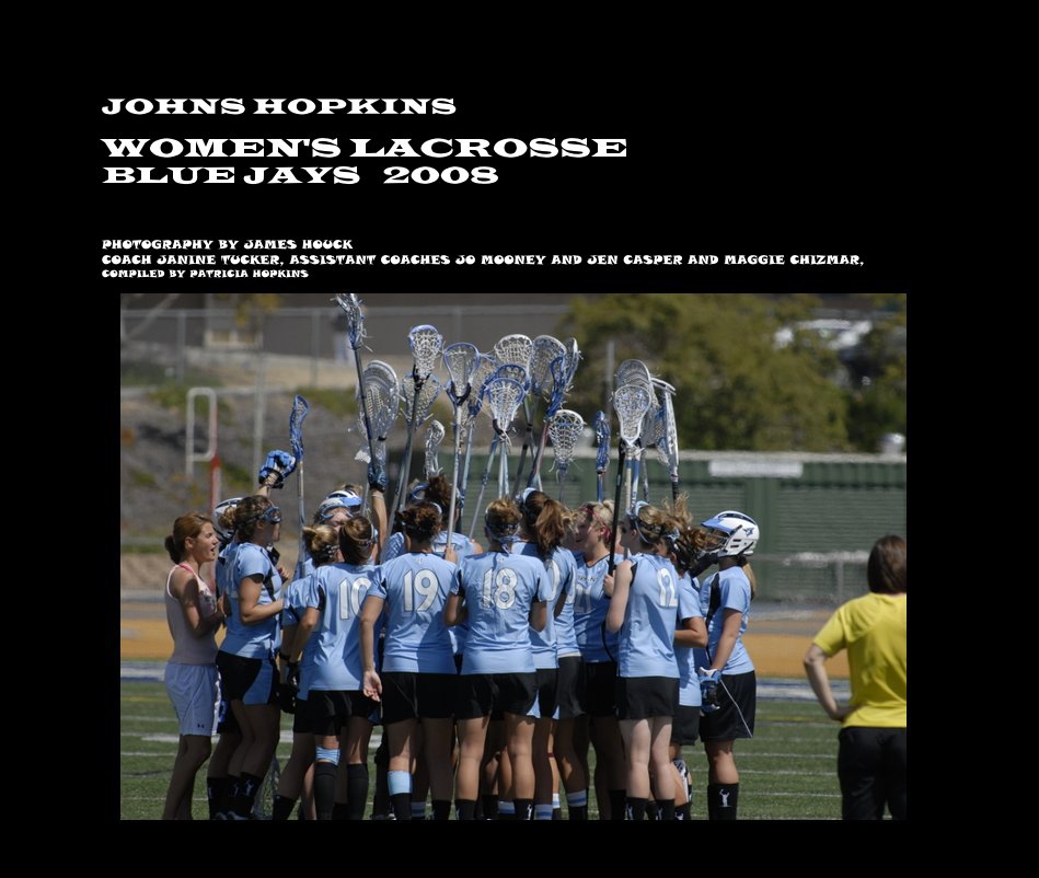 View JOHNS HOPKINS WOMEN'S LACROSSE BLUE JAYS 2008 by PHOTOGRAPHY BY JAMES HOUCK COACH JANINE TUCKER, ASSISTANT COACHES JO MOONEY AND JEN CASPER AND MAGGIE CHIZMAR, COMPILED BY PATRICIA HOPKINS