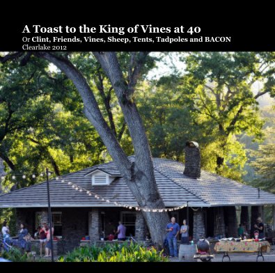 A Toast to the King of Vines at 40 Or Clint, Friends, Vines, Sheep, Tents, Tadpoles and BACON Clearlake 2012 book cover