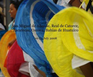 San Miguel de Allende, Real de Catorce, Zacatecas, Oaxaca, Bahias de Huatulco 10-24 July 2008 book cover