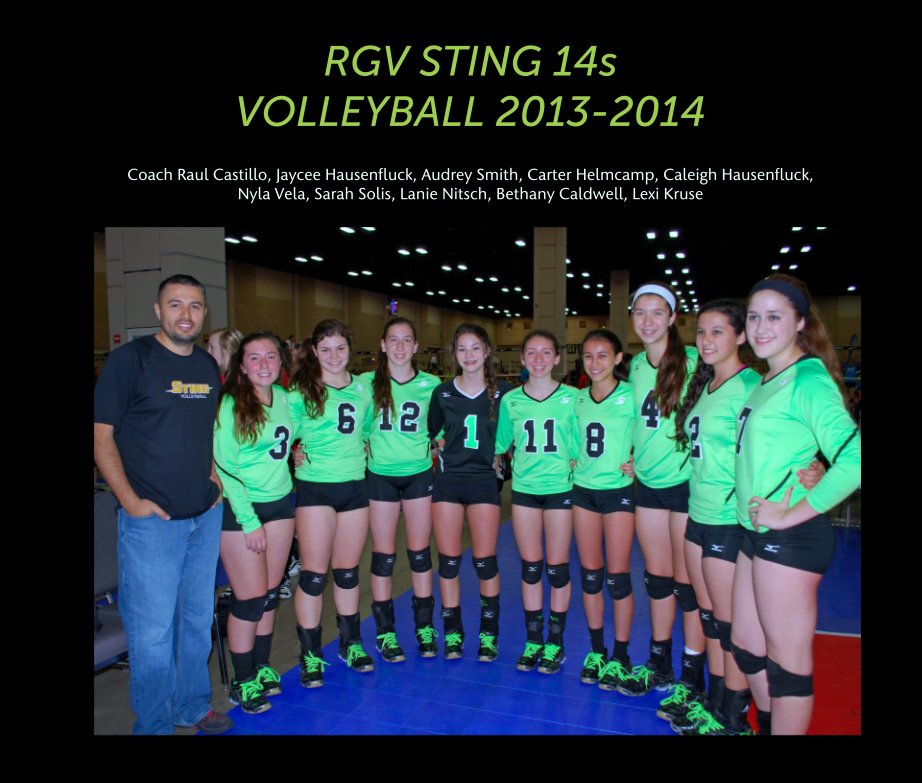 View RGV STING 14s 
VOLLEYBALL 2013-2014 by Coach Raul Castillo, Jaycee Hausenfluck, Audrey Smith, Carter Helmcamp, Caleigh Hausenfluck, 
Nyla Vela, Sarah Solis, Lanie Nitsch, Bethany Caldwell, Lexi Kruse